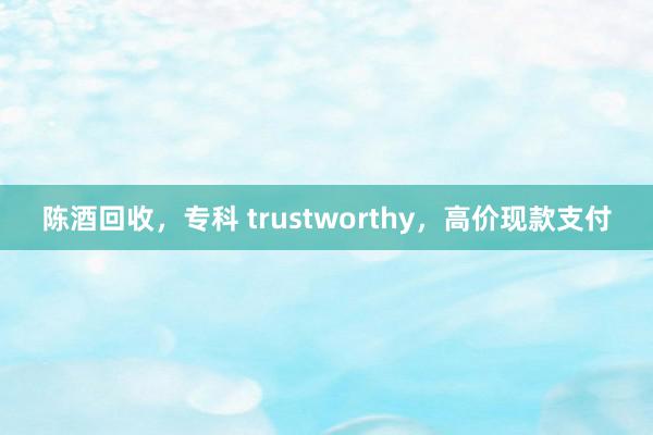 陈酒回收，专科 trustworthy，高价现款支付