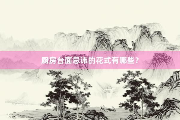 厨房台面忌讳的花式有哪些？